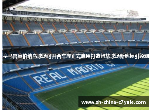 皇马官宣伯纳乌球场可开合车库正式启用打造智慧球场新地标引领潮